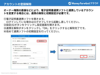 © Money Forward Inc. All Rights Reserved
アカウントの登録解除
オーナー権限の委譲などにより、電⼦証明書連携ソフトと連携しているアカウン
トを変更する場合には、連携の解除と初期設定が必要です。
①電⼦証明書連携ソフトを開きます。
ログインしている場合はログオフしてから起動し直してください。
②設定(S)ボタンをクリックし設定画⾯を開きます。
③連携を解除ボタンをクリックし「OK」をクリックすると解除完了です。
④改めて連携ソフトの初期設定を⾏ってください。
 