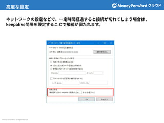 © Money Forward Inc. All Rights Reserved
ネットワークの設定などで、⼀定時間経過すると接続が切れてしまう場合は、
keepalive間隔を設定することで接続が保たれます。
⾼度な設定
 