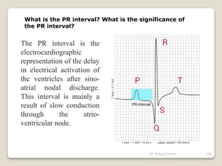 Dr. Bibek/CVASU 100
What is the PR interval? What is the significance of
the PR interval?
The PR interval is the
electrocardiographic
representation of the delay
in electrical activation of
the ventricles after sino-
atrial nodal discharge.
This interval is mainly a
result of slow conduction
through the atrio-
ventricular node.
 