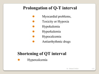 Dr. Bibek/CVASU 115
Prolongation of Q-T interval
⚫ Myocardial problems,
⚫ Toxicity or Hypoxia
⚫ Hypokalemia
⚫ Hyperkalemia
⚫ Hypocalcemia
⚫ Antiarrhythmic drugs
Shortening of QT interval
⚫ Hypercalcemia
 