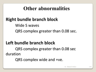 Dr. Bibek/CVASU 149
Other abnormalities
Right bundle branch block
Wide S waves
QRS complex greater than 0.08 sec.
Left bundle branch block
QRS complex greater than 0.08 sec
duration
QRS complex wide and +ve.
 