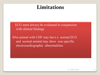Limitations
ECG must always be evaluated in conjunction
with clinical findings
öAn animal with CHF may have a normal ECG
and normal animal may show non specific
electrocardiographic abnormalities
25
Dr. Bibek/CVASU
 