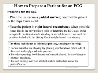 Preparing for the ECG
• Place the patient on a padded surface; don’t let the patient
or the clips touch metal.
• Place the patient in right-lateral recumbency when possible.
Note: This is the only position valid to determine the ECG axis. Other
acceptable positions include standing or sternal, however, we need the
position included in the history if not in right-lateral recumbency.
Try these techniques to minimize panting, shaking or purring:
• For animals that are shaking try placing your hands on either side of
the chest and apply moderate pressure.
• To reduce panting, hold the patient’s mouth closed. Be careful not to
obstruct breathing.
• To stop purring, wave an alcohol-soaked cotton ball under the
patient’s nose.
How to Prepare a Patient for an ECG
31
Dr. Bibek/CVASU
 