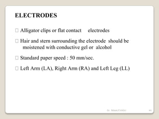 ELECTRODES
Alligator clips or flat contact electrodes
Hair and stern surrounding the electrode should be
moistened with conductive gel or alcohol
Standard paper speed : 50 mm/sec.
Left Arm (LA), Right Arm (RA) and Left Leg (LL)
44
Dr. Bibek/CVASU
 