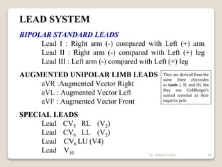 LEAD SYSTEM
BIPOLAR STANDARD LEADS
Lead I : Right arm (-) compared with Left (+) arm
Lead II : Right arm (-) compared with Left (+) leg
Lead III : Left arm (-) compared with Left (+) leg
AUGMENTED UNIPOLAR LIMB LEADS
aVR :Augmented Vector Right
aVL : Augmented Vector Left
aVF : Augmented Vector Front
SPECIAL LEADS
Lead CV5 RL (V2)
Lead CV6 LL (V2)
Lead CV6 LU (V4)
Lead V10
They are derived from the
same three electrodes
as leads I, II, and III, but
they use Goldberger's
central terminal as their
negative pole.
46
Dr. Bibek/CVASU
 