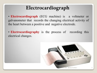 Electrocardiograph
• Electrocardiograph (ECG machine) is a voltmeter or
galvanometer that records the changing electrical activity of
the heart between a positive and negative electrode.
• Electrocardiography is the process of recording this
electrical changes.
5
Dr. Bibek/CVASU
 