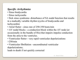 Specific Arrhythmias
• Sinus bradycardia
• Sinus tachycardia
• Sick sinus syndrome- disturbance of SA nodal function that results
in a markedly variable rhythm (cycles of bradycardia and
tachycardia).
• Atrial flutter - sinus rate of 250-350 beats/min
• AV nodal blocks - a conduction block within the AV node (or
occasionally in the bundle of His) that impairs impulse conduction
from the atria to the ventricles.
• Ventricular flutter - very rapid ventricular depolarizations
>250/min
• Ventricular fibrillation - uncoordinated ventricular
depolarizations;
leads to death if not quickly corrected
54
Dr. Bibek/CVASU
 