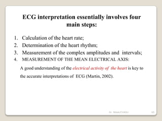Dr. Bibek/CVASU 65
ECG interpretation essentially involves four
main steps:
1. Calculation of the heart rate;
2. Determination of the heart rhythm;
3. Measurement of the complex amplitudes and intervals;
4. MEASUREMENT OF THE MEAN ELECTRICAL AXIS:
A good understanding of the electrical activity of the heart is key to
the accurate interpretations of ECG (Martin, 2002).
 