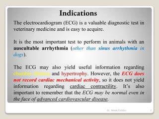 Indications
The electrocardiogram (ECG) is a valuable diagnostic test in
veterinary medicine and is easy to acquire.
It is the most important test to perform in animals with an
auscultable arrhythmia (other than sinus arrhythmia in
dogs).
The ECG may also yield useful information regarding
chamber dilation and hypertrophy. However, the ECG does
not record cardiac mechanical activity, so it does not yield
information regarding cardiac contractility. It’s also
important to remember that the ECG may be normal even in
the face of advanced cardiovascular disease.
7
Dr. Bibek/CVASU
 