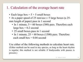 Dr. Bibek/CVASU 74
1. Calculation of the average heart rate
• Each large box = 5 × 5 small boxes
• At a paper speed of 25 mm/sec:□ 5 large boxes (a 25-
mm length of paper) pass in 1 second
• In 1 minute, 5 × 60 boxes (300) pass. Therefore each
large box = 0.2 second
• 25 small boxes pass in 1 second
• In 1 minute, 25 × 60 boxes (1500) pass. Therefore
each small box = 0.04 second
Use either of the following methods to calculate heart rate.
(Either method can be used in any species, as long as the heart rhythm
is regular; this method is not reliable if bradycardia with pauses is
present.)
 