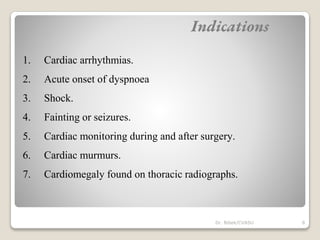 1. Cardiac arrhythmias.
2. Acute onset of dyspnoea
3. Shock.
4. Fainting or seizures.
5. Cardiac monitoring during and after surgery.
6. Cardiac murmurs.
7. Cardiomegaly found on thoracic radiographs.
Indications
8
Dr. Bibek/CVASU
 