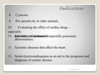 8. Cyanosis.
8. Pre operatively in older animals.
10. Evaluating the effect of cardiac drugs –
especially
quinidine and propanolol.
11. Electrolyte disturbances, especially potassium
abnormalities.
11. Systemic diseases that affect the heart.
11. Serial electrocardiograms as an aid in the prognosis and
diagnosis of cardiac disease.
Indications
9
Dr. Bibek/CVASU
 