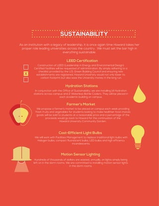 SUSTAINABILITY
As an institution with a legacy of leadership, it is once again time Howard takes her
proper role leading universities across the country . We must set the bar high in
everything sustainable.
LEED Certification
Construction of LEED (Leadership in Energy and Environmental Design)
Certified facilities will be requested of administration. By simply adhering to a
checklist provided by the U.S. Green Building Council and ensuring new
establishments are registered, Howard University would not only lower its
carbon footprint but also save the University money in the long run.
Hydration Stations
Farmer’s Market
Cost-Efficient Light Bulbs
In conjunction with the Office of Sustainability, we are installing 14 Hydration
stations across campus and 2 Waterless Bottle Coolers. They will be placed in
each academic building on campus.
We propose a farmer’s market to be placed on campus each week providing
fresh fruits and vegetables for students looking to make healthier food choices­
goods will be sold to students at a reasonable price and a percentage of the
proceeds would go back to Howard for the continuation of the
Howard University Community Garden.
We will work with Facilities Management to replace traditional light bulbs with
Halogen bulbs, compact fluorescent bulbs, LED bulbs and high efficiency
incandescents.
Motion Sensor Lighting
Hundreds of thousands of dollars are wasted, annually, on lights simply being
left on in the dorm rooms. We are committed to installing motion sensor lights
in the dorm rooms.
X
 