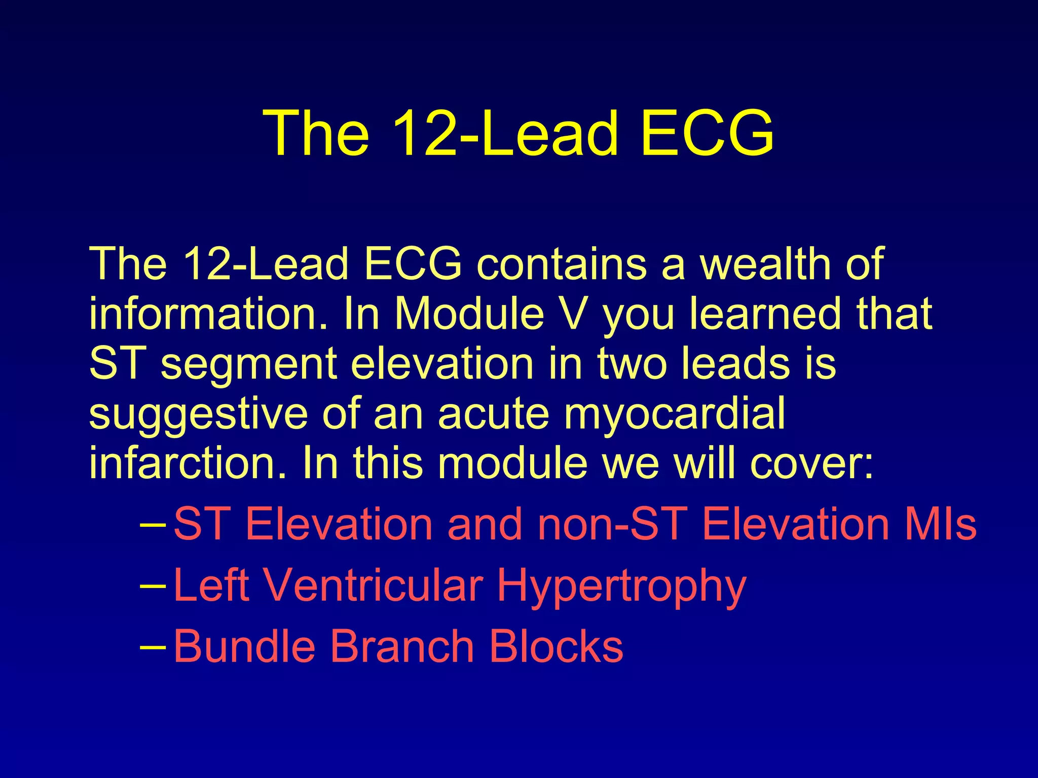 The 12-Lead ECG
The 12-Lead ECG contains a wealth of
information. In Module V you learned that
ST segment elevation in two leads is
suggestive of an acute myocardial
infarction. In this module we will cover:
–ST Elevation and non-ST Elevation MIs
–Left Ventricular Hypertrophy
–Bundle Branch Blocks
 