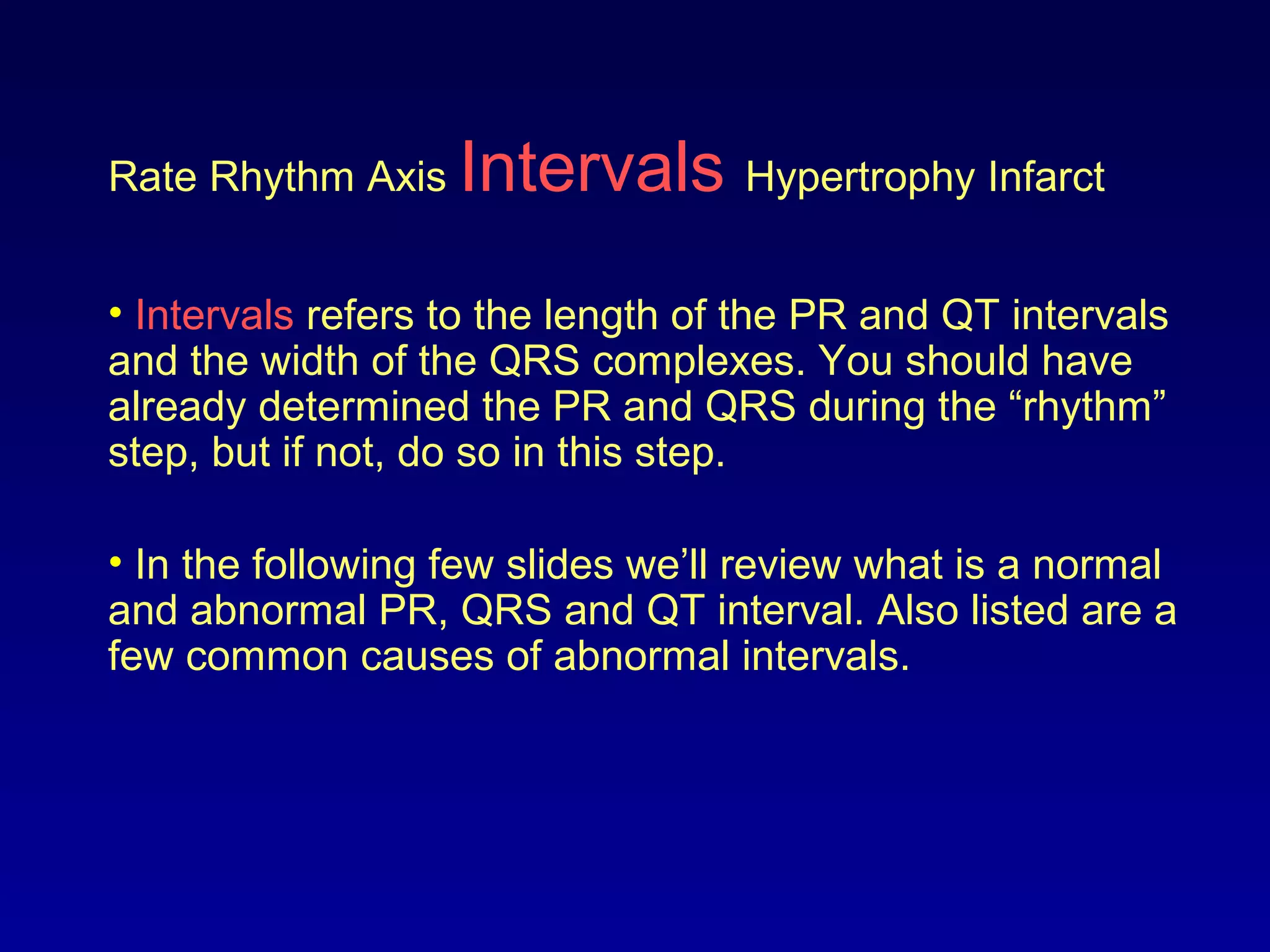 Rate Rhythm Axis Intervals Hypertrophy Infarct
• Intervals refers to the length of the PR and QT intervals
and the width of the QRS complexes. You should have
already determined the PR and QRS during the “rhythm”
step, but if not, do so in this step.
• In the following few slides we’ll review what is a normal
and abnormal PR, QRS and QT interval. Also listed are a
few common causes of abnormal intervals.
 