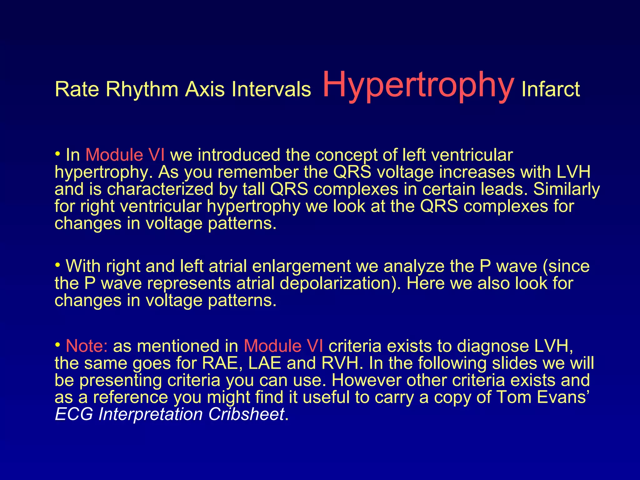 Rate Rhythm Axis Intervals Hypertrophy Infarct
• In Module VI we introduced the concept of left ventricular
hypertrophy. As you remember the QRS voltage increases with LVH
and is characterized by tall QRS complexes in certain leads. Similarly
for right ventricular hypertrophy we look at the QRS complexes for
changes in voltage patterns.
• With right and left atrial enlargement we analyze the P wave (since
the P wave represents atrial depolarization). Here we also look for
changes in voltage patterns.
• Note: as mentioned in Module VI criteria exists to diagnose LVH,
the same goes for RAE, LAE and RVH. In the following slides we will
be presenting criteria you can use. However other criteria exists and
as a reference you might find it useful to carry a copy of Tom Evans’
ECG Interpretation Cribsheet.
 