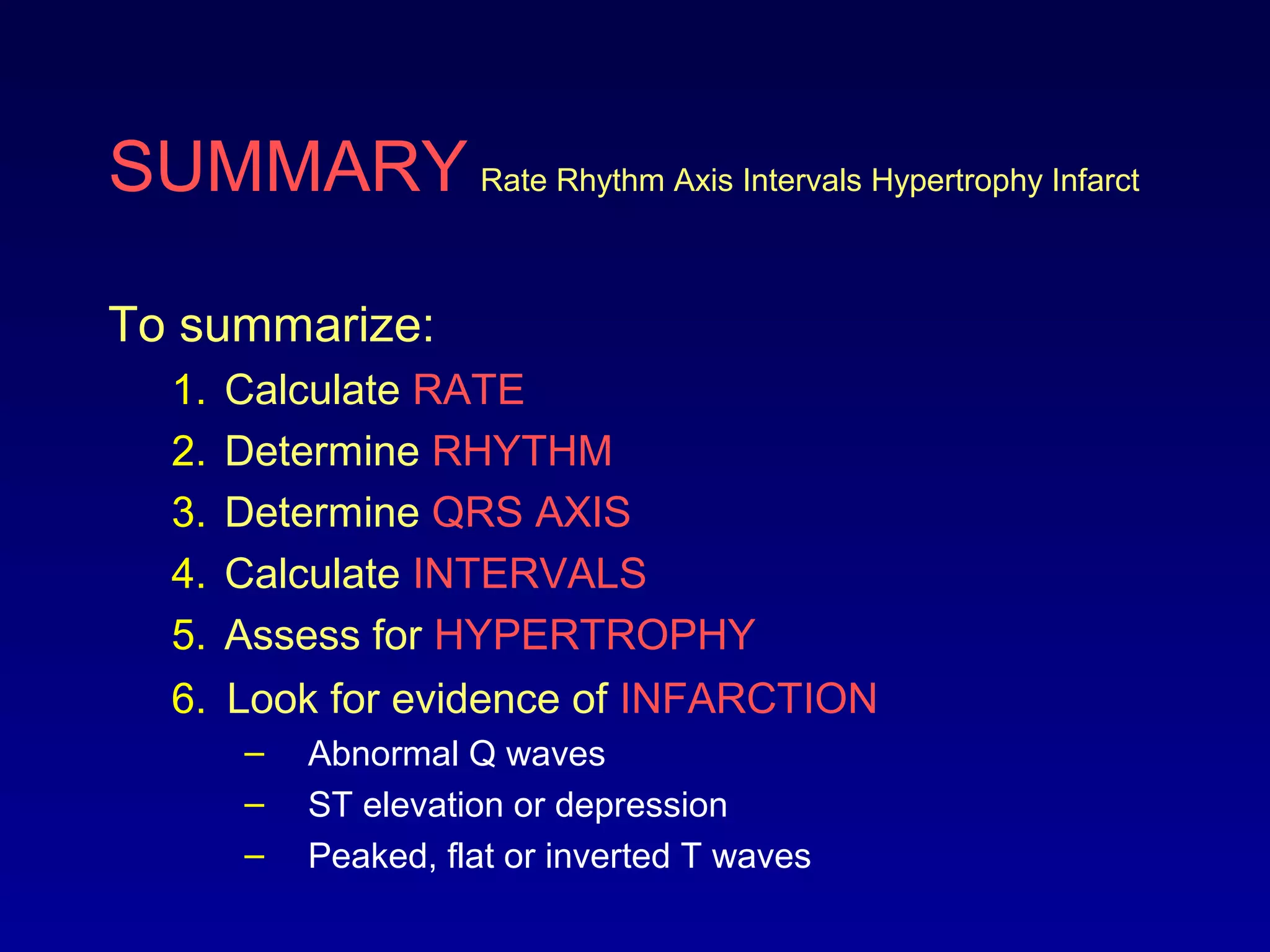 SUMMARY Rate Rhythm Axis Intervals Hypertrophy Infarct
To summarize:
1. Calculate RATE
2. Determine RHYTHM
3. Determine QRS AXIS
4. Calculate INTERVALS
5. Assess for HYPERTROPHY
6. Look for evidence of INFARCTION
– Abnormal Q waves
– ST elevation or depression
– Peaked, flat or inverted T waves
 