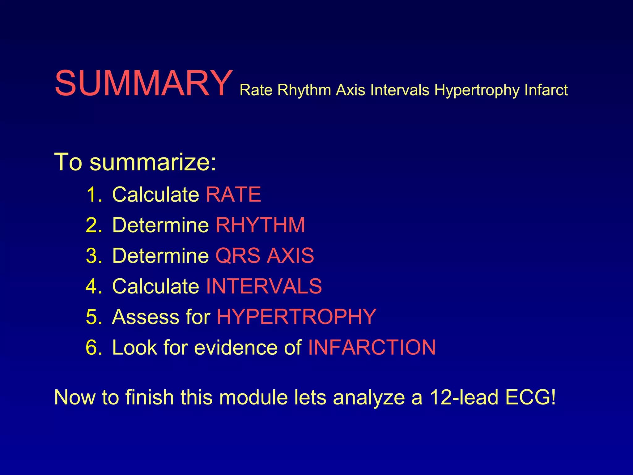 SUMMARY Rate Rhythm Axis Intervals Hypertrophy Infarct
To summarize:
1. Calculate RATE
2. Determine RHYTHM
3. Determine QRS AXIS
4. Calculate INTERVALS
5. Assess for HYPERTROPHY
6. Look for evidence of INFARCTION
Now to finish this module lets analyze a 12-lead ECG!
 
