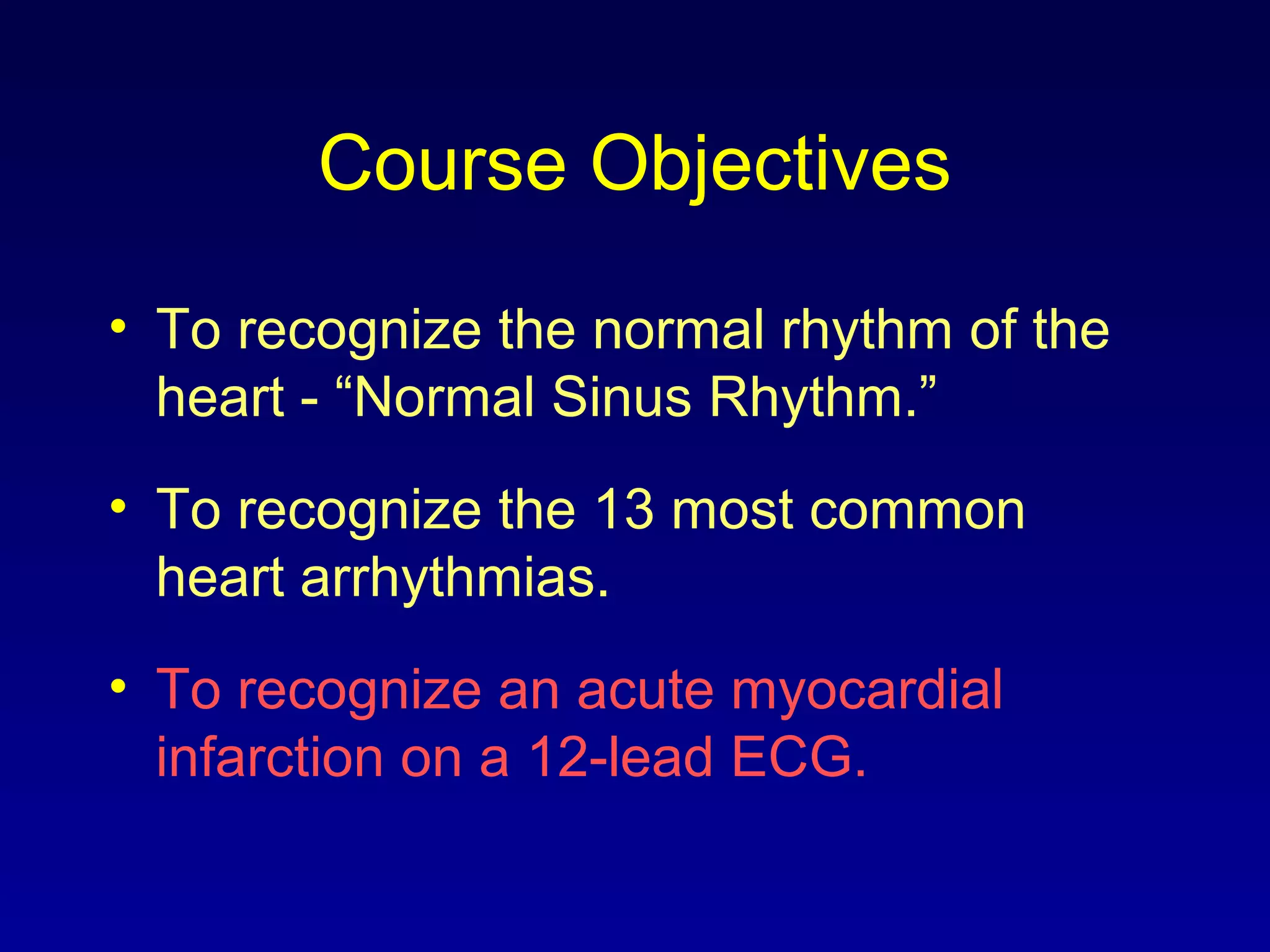 Course Objectives
• To recognize the normal rhythm of the
heart - “Normal Sinus Rhythm.”
• To recognize the 13 most common
heart arrhythmias.
• To recognize an acute myocardial
infarction on a 12-lead ECG.
 