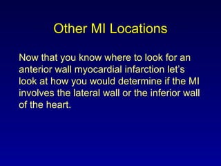 Other MI Locations
Now that you know where to look for an
anterior wall myocardial infarction let’s
look at how you would determine if the MI
involves the lateral wall or the inferior wall
of the heart.
 