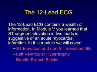 The 12-Lead ECG
The 12-Lead ECG contains a wealth of
information. In Module V you learned that
ST segment elevation in two leads is
suggestive of an acute myocardial
infarction. In this module we will cover:
–ST Elevation and non-ST Elevation MIs
–Left Ventricular Hypertrophy
–Bundle Branch Blocks
 