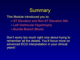 Summary
This Module introduced you to:
– ST Elevation and Non-ST Elevation MIs
– Left Ventricular Hypertrophy
– Bundle Branch Blocks
Don’t worry too much right now about trying to
remember all the details. You’ll focus more on
advanced ECG interpretation in your clinical
years!
 