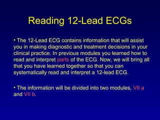 Reading 12-Lead ECGs
• The 12-Lead ECG contains information that will assist
you in making diagnostic and treatment decisions in your
clinical practice. In previous modules you learned how to
read and interpret parts of the ECG. Now, we will bring all
that you have learned together so that you can
systematically read and interpret a 12-lead ECG.
• The information will be divided into two modules, VII a
and VII b.
 