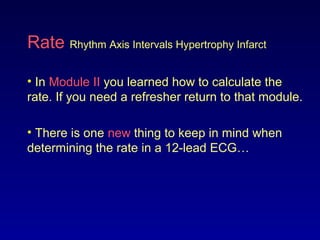 Rate Rhythm Axis Intervals Hypertrophy Infarct
• In Module II you learned how to calculate the
rate. If you need a refresher return to that module.
• There is one new thing to keep in mind when
determining the rate in a 12-lead ECG…
 
