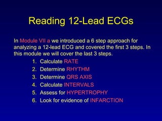 Reading 12-Lead ECGs
In Module VII a we introduced a 6 step approach for
analyzing a 12-lead ECG and covered the first 3 steps. In
this module we will cover the last 3 steps.
1. Calculate RATE
2. Determine RHYTHM
3. Determine QRS AXIS
4. Calculate INTERVALS
5. Assess for HYPERTROPHY
6. Look for evidence of INFARCTION
 