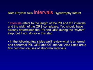 Rate Rhythm Axis Intervals Hypertrophy Infarct
• Intervals refers to the length of the PR and QT intervals
and the width of the QRS complexes. You should have
already determined the PR and QRS during the “rhythm”
step, but if not, do so in this step.
• In the following few slides we’ll review what is a normal
and abnormal PR, QRS and QT interval. Also listed are a
few common causes of abnormal intervals.
 