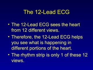 The 12-Lead ECG
• The 12-Lead ECG sees the heart
from 12 different views.
• Therefore, the 12-Lead ECG helps
you see what is happening in
different portions of the heart.
• The rhythm strip is only 1 of these 12
views.
 