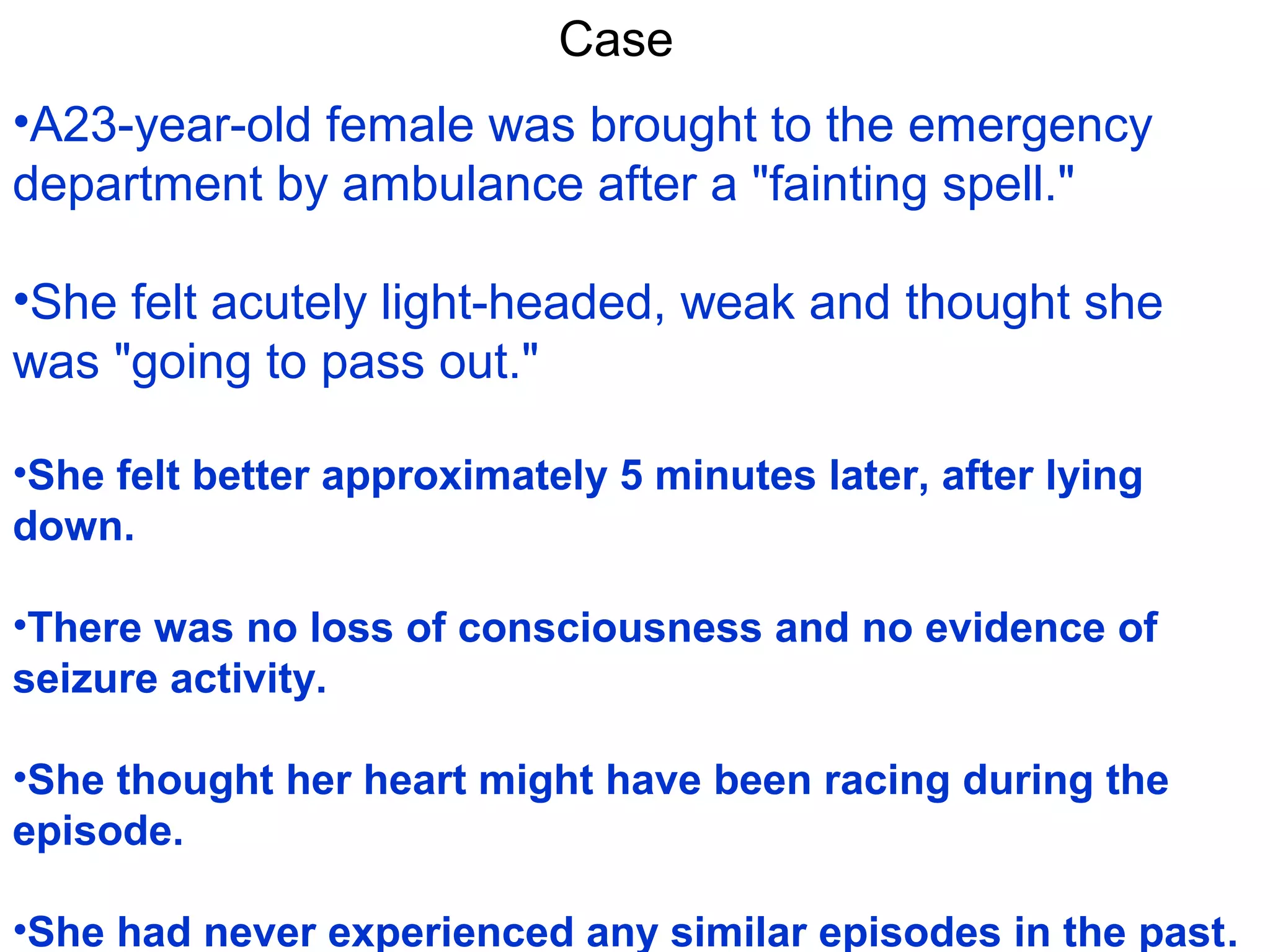 Case
•A23-year-old female was brought to the emergency
department by ambulance after a "fainting spell."
•She felt acutely light-headed, weak and thought she
was "going to pass out."
•She felt better approximately 5 minutes later, after lying
down.
•There was no loss of consciousness and no evidence of
seizure activity.
•She thought her heart might have been racing during the
episode.
•She had never experienced any similar episodes in the past.

 
