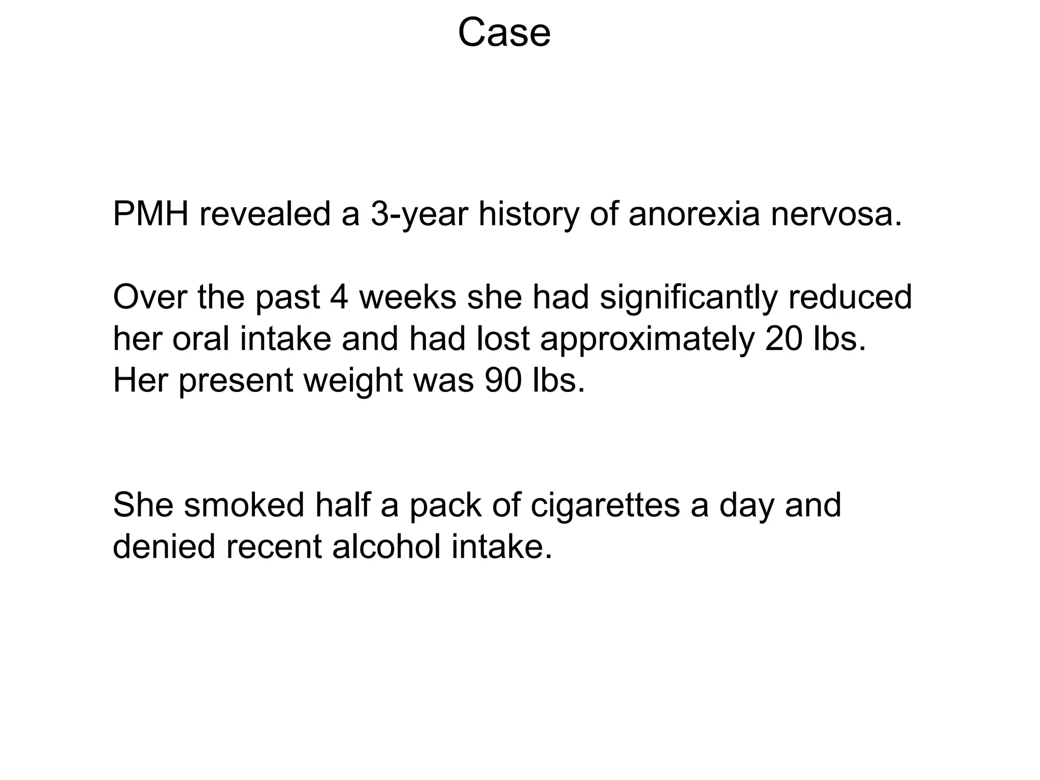 Case

PMH revealed a 3-year history of anorexia nervosa.
Over the past 4 weeks she had significantly reduced
her oral intake and had lost approximately 20 lbs.
Her present weight was 90 lbs.
She smoked half a pack of cigarettes a day and
denied recent alcohol intake.

 