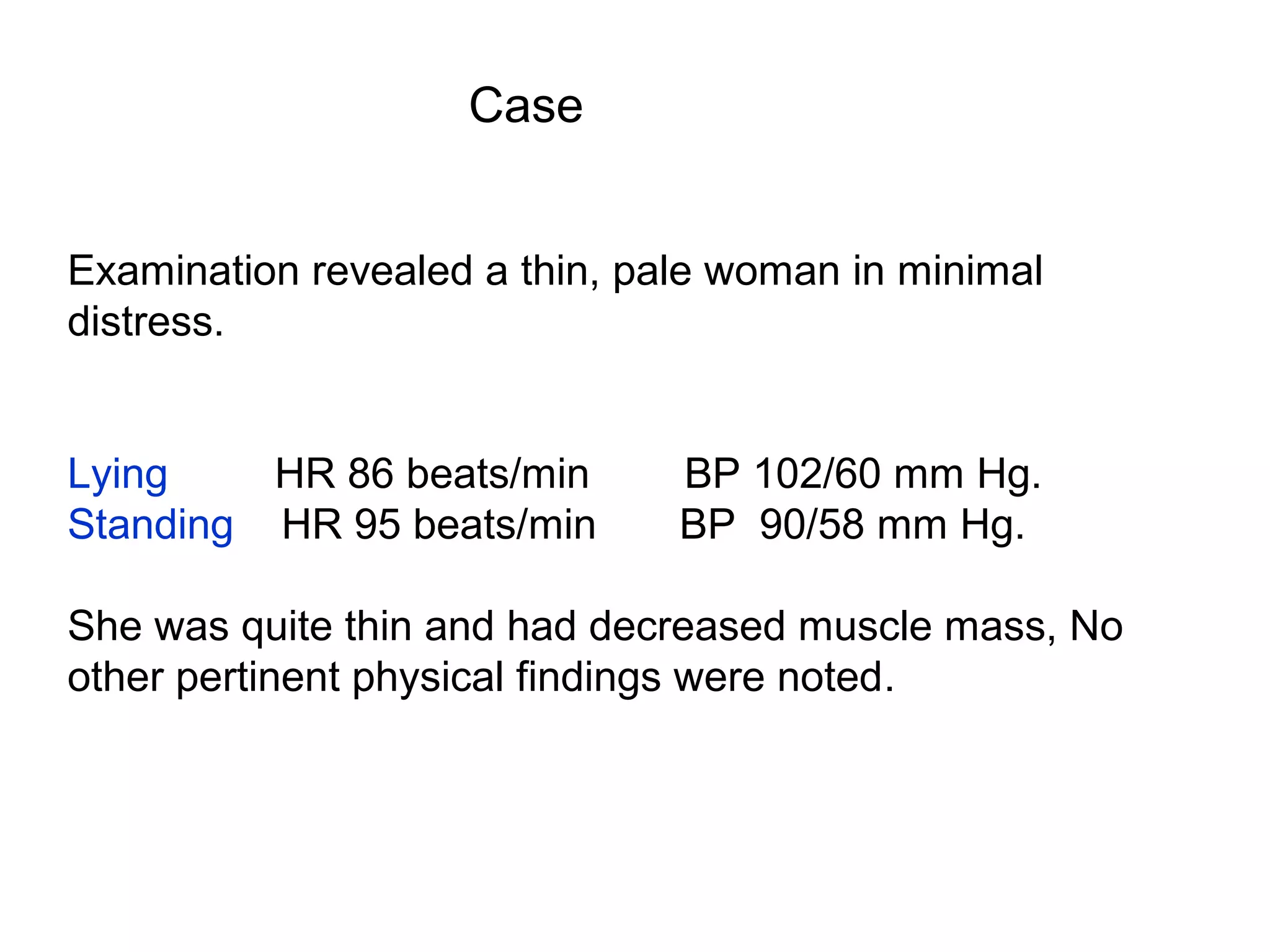 Case
Examination revealed a thin, pale woman in minimal
distress.
Lying
HR 86 beats/min
Standing HR 95 beats/min

BP 102/60 mm Hg.
BP 90/58 mm Hg.

She was quite thin and had decreased muscle mass, No
other pertinent physical findings were noted.

 