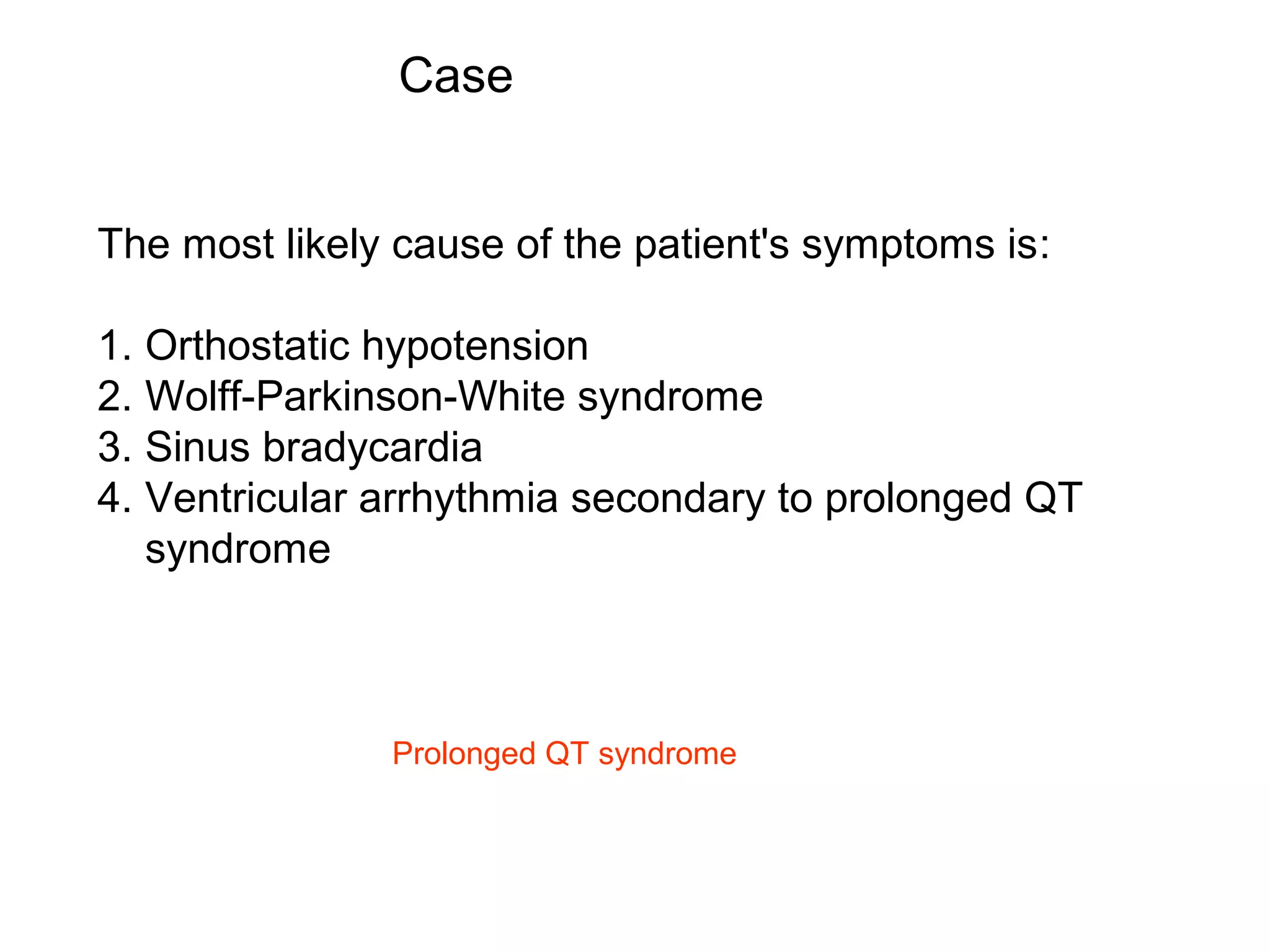 Case
The most likely cause of the patient's symptoms is:
1. Orthostatic hypotension
2. Wolff-Parkinson-White syndrome
3. Sinus bradycardia
4. Ventricular arrhythmia secondary to prolonged QT
syndrome

Prolonged QT syndrome

 