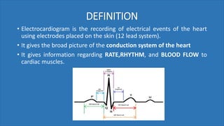 DEFINITION
• Electrocardiogram is the recording of electrical events of the heart
using electrodes placed on the skin (12 lead system).
• It gives the broad picture of the conduction system of the heart
• It gives information regarding RATE,RHYTHM, and BLOOD FLOW to
cardiac muscles.
 