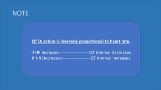 NOTE
QT Duration is inversely proportional to heart rate.
If HR Increases --------------------QT Interval Decreases
If HR Decreases--------------------QT Interval Increases
 