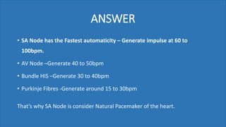 ANSWER
• SA Node has the Fastest automaticity – Generate impulse at 60 to
100bpm.
• AV Node –Generate 40 to 50bpm
• Bundle HIS –Generate 30 to 40bpm
• Purkinje Fibres -Generate around 15 to 30bpm
That’s why SA Node is consider Natural Pacemaker of the heart.
 