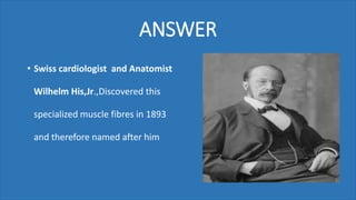 ANSWER
• Swiss cardiologist and Anatomist
Wilhelm His,Jr.,Discovered this
specialized muscle fibres in 1893
and therefore named after him
 