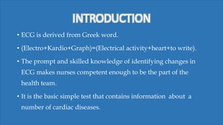 INTRODUCTION
• ECG is derived from Greek word.
• (Electro+Kardio+Graph)=(Electrical activity+heart+to write).
• The prompt and skilled knowledge of identifying changes in
ECG makes nurses competent enough to be the part of the
health team.
• It is the basic simple test that contains information about a
number of cardiac diseases.
 
