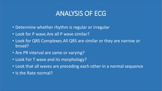 ANALYSIS OF ECG
• Determine whether rhythm is regular or irregular
• Look for P wave.Are all P wave similar?
• Look for QRS Complexes.All QRS are similar or they are narrow or
broad?
• Are PR interval are same or varying?
• Look For T wave and its morphology?
• Look that all waves are preceding each other in a normal sequence
• Is the Rate normal?
 