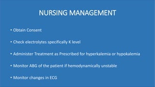 NURSING MANAGEMENT
• Obtain Consent
• Check electrolytes specifically K level
• Administer Treatment as Prescribed for hyperkalemia or hypokalemia
• Monitor ABG of the patient if hemodynamically unstable
• Monitor changes in ECG
 