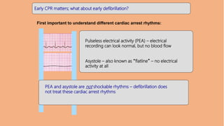 Early CPR matters; what about early defibrillation?
First important to understand different cardiac arrest rhythms:
Pulseless electrical activity (PEA) – electrical
recording can look normal, but no blood flow
Asystole – also known as “flatline” – no electrical
activity at all
PEA and asystole are not shockable rhythms – defibrillation does
not treat these cardiac arrest rhythms
 