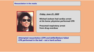 CPR in the home
Friday, June 25, 2009
Michael Jackson had cardiac arrest
at his home; physician performed CPR
Presumed respiratory arrest
from drug overdose
Attempted resuscitation (CPR and defibrillation) failed
CPR performed in the bed – not a hard surface
Resuscitation in the media
 