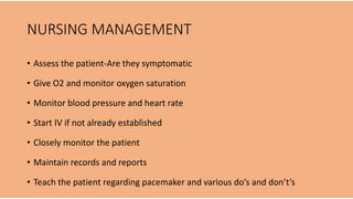 NURSING MANAGEMENT
• Assess the patient-Are they symptomatic
• Give O2 and monitor oxygen saturation
• Monitor blood pressure and heart rate
• Start IV if not already established
• Closely monitor the patient
• Maintain records and reports
• Teach the patient regarding pacemaker and various do’s and don’t’s
 