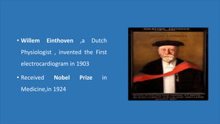 • Willem Einthoven ,a Dutch
Physiologist , invented the First
electrocardiogram in 1903
• Received Nobel Prize in
Medicine,in 1924
 