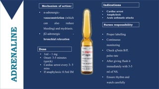 ADRENALINE • α-adrenergic-
vasoconstriction (which
can also reduce
bleeding) and mydriasis.
• β2-adrenergic -
bronchial relaxation
• Proper labelling
• Continuous
monitoring
• Check q5min B/P,
pulse rate
• After giving flush it
immediately with 3-5
ml of NS.
• Ensure rhythm and
watch carefully
• 1ml – 1 mg
• Onset: 3-5 minutes
(quick)
• Cardiac arrest every 3- 5
mins
• If anaphylaxis: 0.5ml IM
Mechanism of action:
Dose
Nurses responsibility
Indications
• Cardiac arrest
• Anaphylaxis
• Acute asthmatic attacks
 