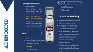 ADENOSINE • Anti-arrhythmic
• Slows conduction time
through the A-V node, can
interrupt the re-entry
pathways through the A-V
node, and can restore
normal sinus rhythm in
patients with paroxysmal
supraventricular tachycardia
• 2ml – 6mg
• Onset: 20-30 seconds and the
duration of action is < 10
seconds.
• Max dose: 12 mg
Mechanism of action:
Dose
Nurses responsibility
• Don’t administer through central
line (may cause asystole).
• Don’t give more than 12 mg
Adenosine as a single dose.
• After administering adenosine ,
flush I.V. line immediately and
rapidly with normal saline
solution to drive drug
into bloodstream.
• Monitor heart rhythm for new
arrhythmias after administering
dose
Indications
• Supra Ventricular
Tachycardia
 