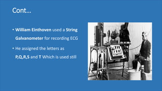 Cont…
• William Einthoven used a String
Galvanometer for recording ECG
• He assigned the letters as
P,Q,R,S and T Which is used still
 