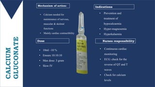 CALCIUM
GLUCONATE
• 10ml –10 %
• Ensure 10:10:10
• Max dose: 3 gram
• Slow IV
Mechanism of action:
Dose Nurses responsibility
Indications
• Prevention and
treatment of
hypocalcaemia
• Hyper-magnesemia
• Hyperkalaemia
• Continuous cardiac
monitoring
• ECG: check for the
reverse of QT and T
waves
• Check for calcium
levels
• Calcium needed for
maintenance of nervous,
muscular & skeletal
functions
• Mainly cardiac contractibility
 
